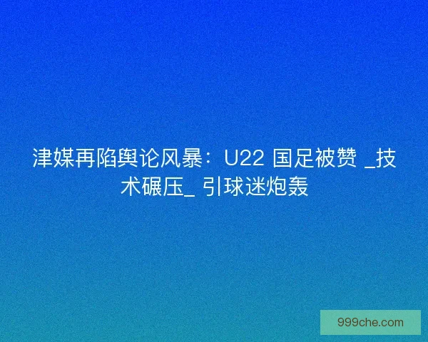 津媒再陷舆论风暴：U22 国足被赞 _技术碾压_ 引球迷炮轰