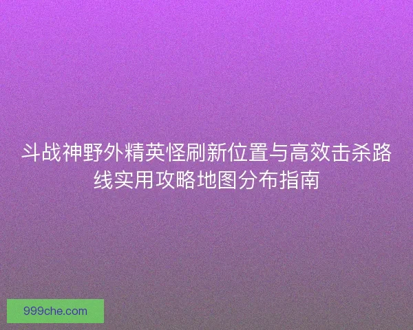 斗战神野外精英怪刷新位置与高效击杀路线实用攻略地图分布指南