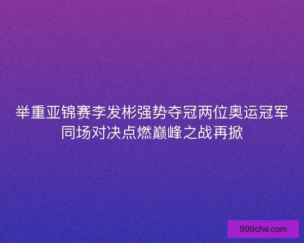 举重亚锦赛李发彬强势夺冠两位奥运冠军同场对决点燃巅峰之战再掀
