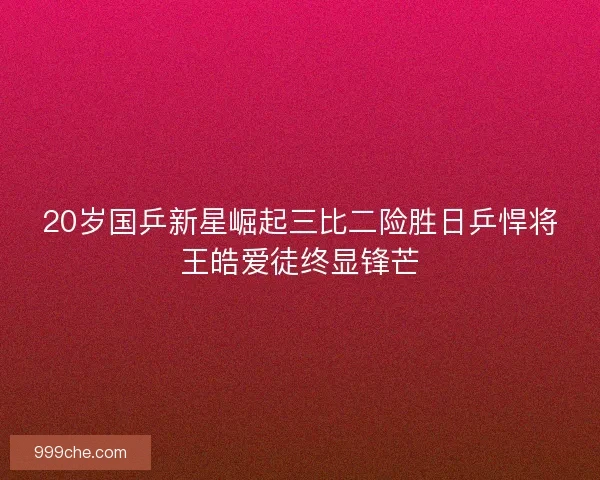 20岁国乒新星崛起三比二险胜日乒悍将王皓爱徒终显锋芒