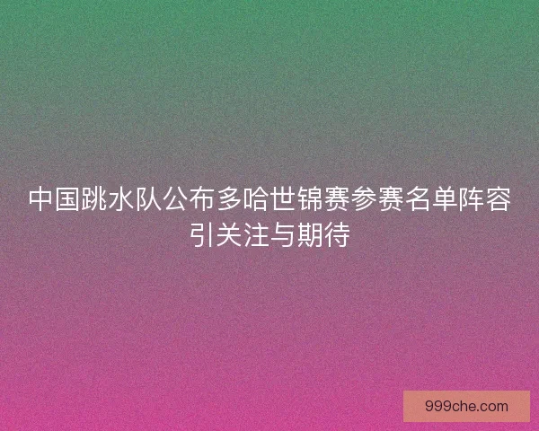中国跳水队公布多哈世锦赛参赛名单阵容引关注与期待