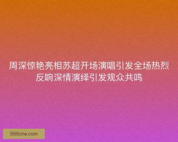 周深惊艳亮相苏超开场演唱引发全场热烈反响深情演绎引发观众共鸣