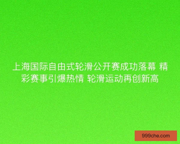 上海国际自由式轮滑公开赛成功落幕 精彩赛事引爆热情 轮滑运动再创新高