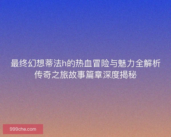 最终幻想蒂法h的热血冒险与魅力全解析传奇之旅故事篇章深度揭秘