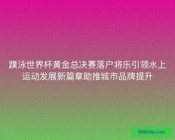 蹼泳世界杯黄金总决赛落户将乐引领水上运动发展新篇章助推城市品牌提升