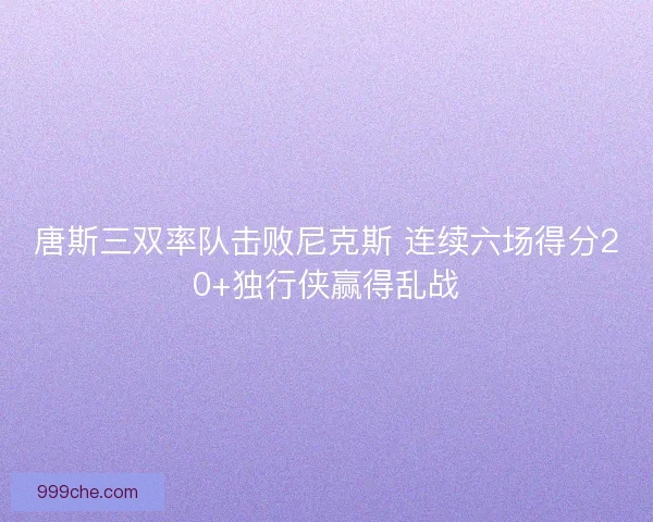 唐斯三双率队击败尼克斯 连续六场得分20+独行侠赢得乱战 唐斯三双率队击败尼克斯 连续六场得分20+独行侠赢得乱战