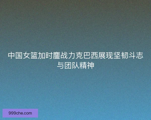 中国女篮加时鏖战力克巴西展现坚韧斗志与团队精神