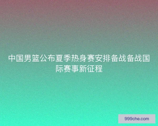 中国男篮公布夏季热身赛安排备战备战国际赛事新征程