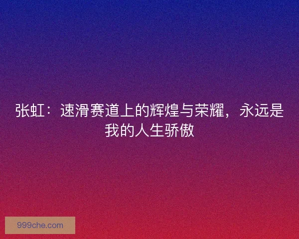 张虹:速滑赛道上的辉煌与荣耀,永远是我的人生骄傲 张虹:速滑赛道上的辉煌与荣耀,永远是我的人生骄傲