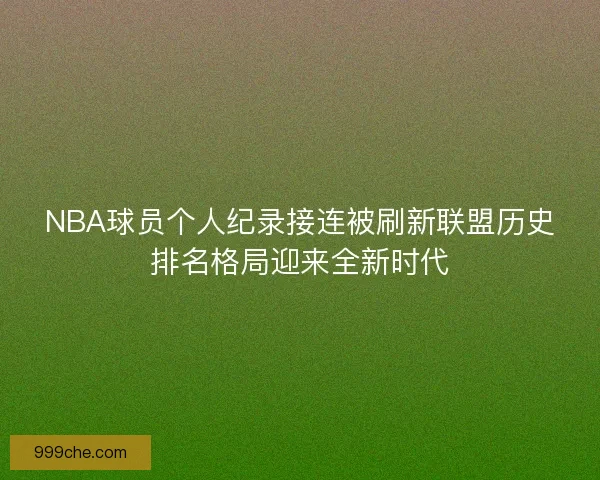 NBA球员个人纪录接连被刷新联盟历史排名格局迎来全新时代