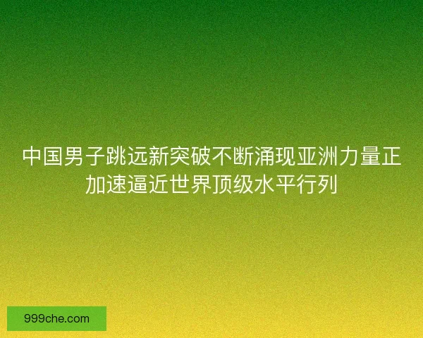 中国男子跳远新突破不断涌现亚洲力量正加速逼近世界顶级水平行列